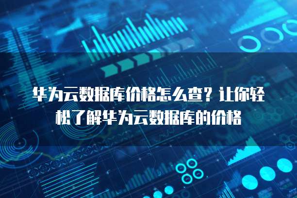 华为云数据库价格怎么查?让你轻松了解华为云数据库的价格