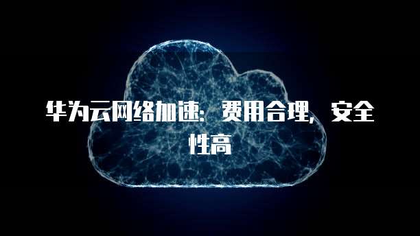 华为云网络加速:费用合理,安全性高