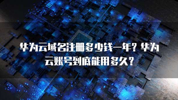 华为云域名注册多少钱一年?华为云账号到底能用多久?