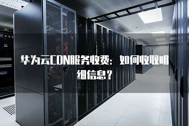 华为云CDN服务收费:如何收取明细信息?