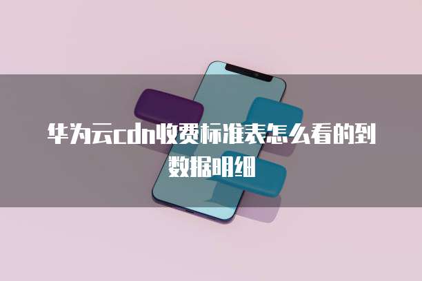 华为云cdn收费标准表怎么看的到数据明细