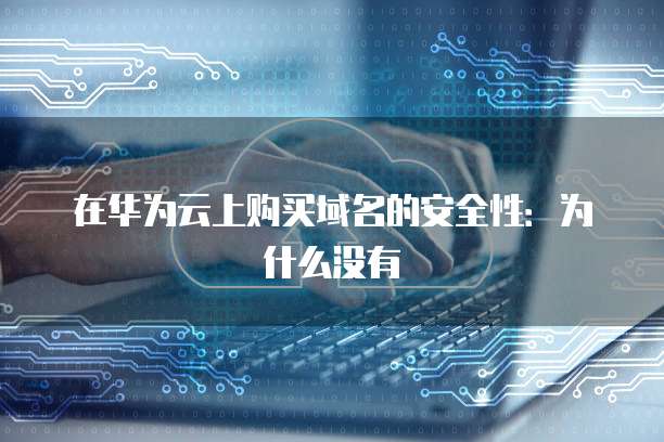 在华为云上购买域名的安全性:为什么没有