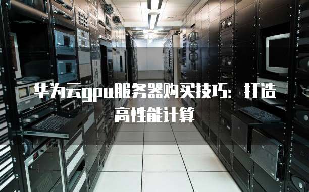 华为云gpu服务器购买技巧:打造高性能计算