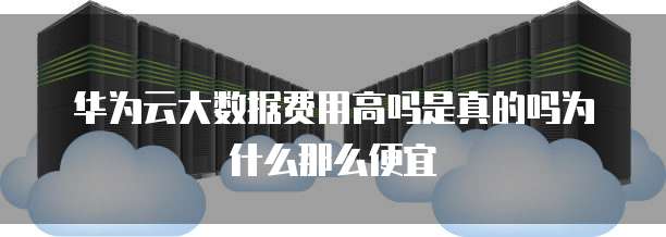 华为云大数据费用高吗是真的吗为什么那么便宜