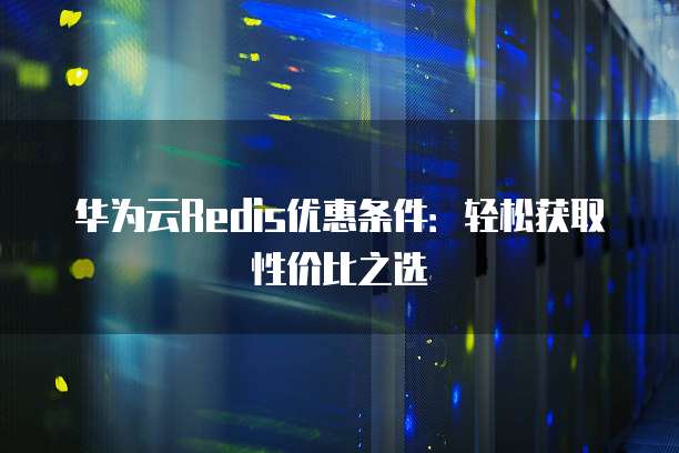 华为云Redis优惠条件:轻松获取性价比之选