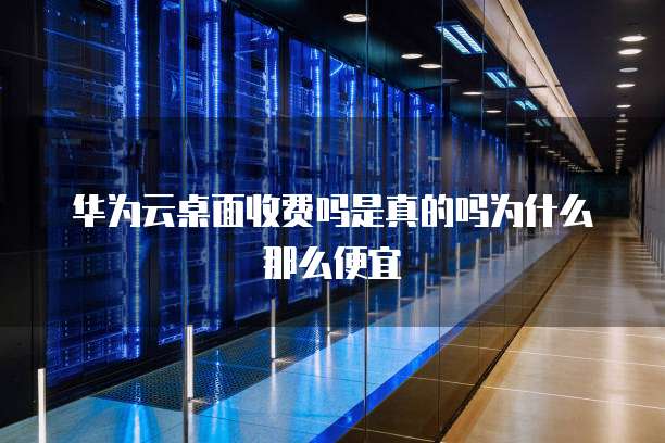 华为云桌面收费吗是真的吗为什么那么便宜