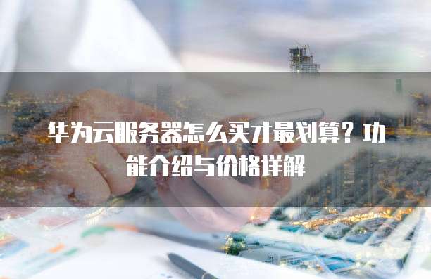 华为云服务器怎么买才最划算?功能介绍与价格详解