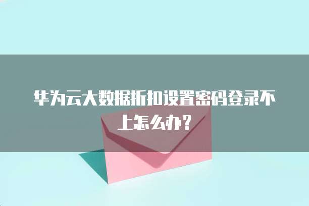 华为云大数据折扣设置密码登录不上怎么办?
