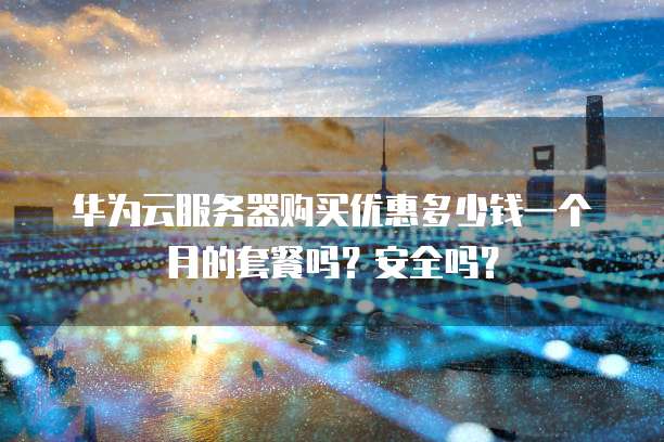 华为云服务器购买优惠多少钱一个月的套餐吗?安全吗?
