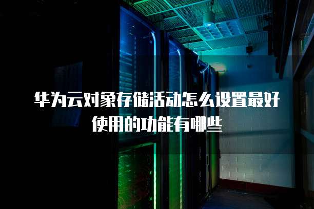华为云对象存储活动怎么设置最好使用的功能有哪些