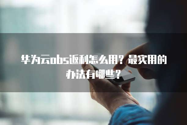 华为云obs返利怎么用？最实用的办法有哪些？