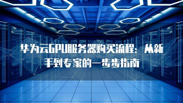 华为云GPU服务器购买流程:从新手到专家的一步步指南