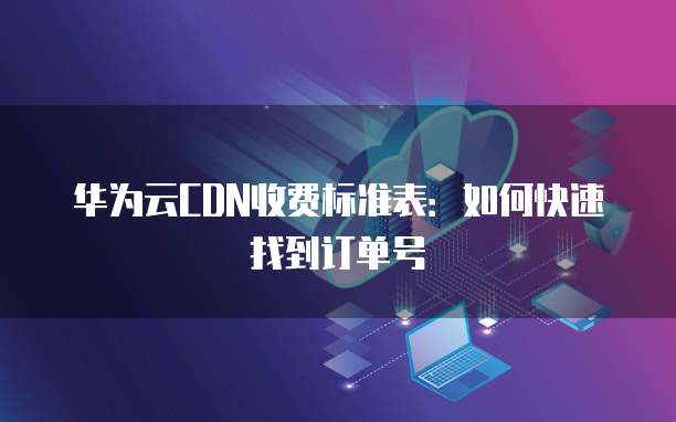 华为云CDN收费标准表:如何快速找到订单号