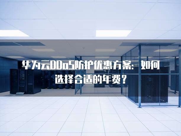 华为云DDoS防护优惠方案:如何选择合适的年费?
