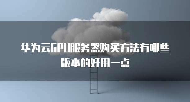 华为云GPU服务器购买方法有哪些版本的好用一点