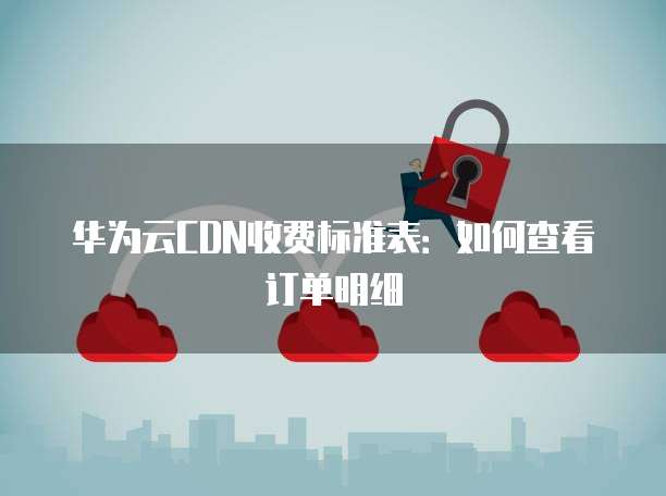 华为云CDN收费标准表：如何查看订单明细