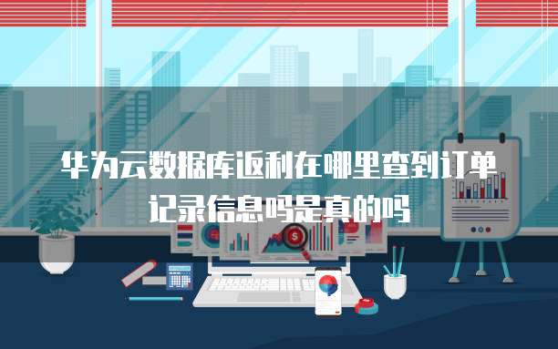 华为云数据库返利在哪里查到订单记录信息吗是真的吗