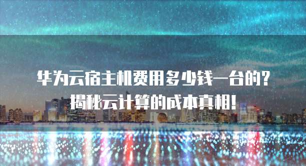 华为云宿主机费用多少钱一台的?揭秘云计算的成本真相!
