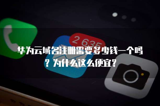 华为云域名注册需要多少钱一个吗?为什么这么便宜?
