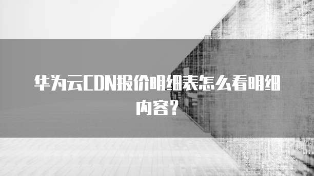 华为云CDN报价明细表怎么看明细内容?
