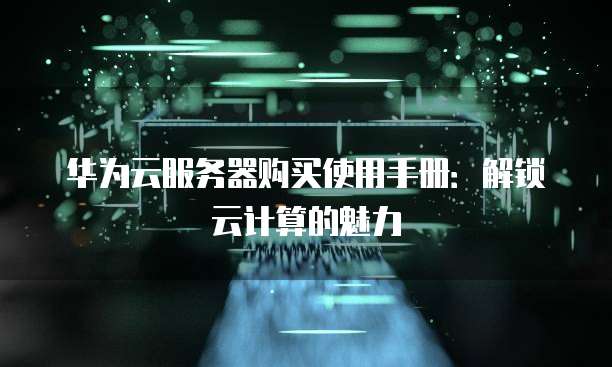 华为云服务器购买使用手册:解锁云计算的魅力