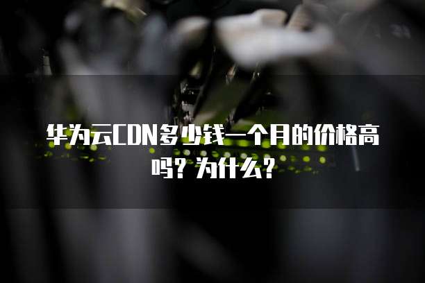 华为云CDN多少钱一个月的价格高吗?为什么?