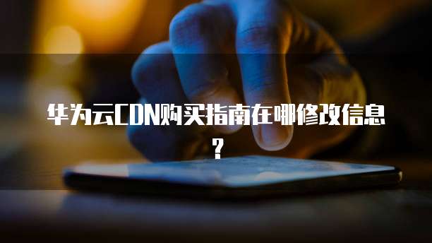 华为云CDN购买指南在哪修改信息?