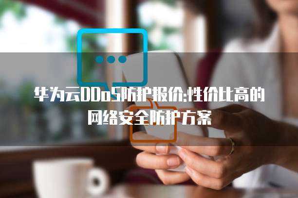 华为云DDoS防护报价:性价比高的网络安全防护方案