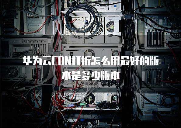华为云CDN打折怎么用最好的版本是多少版本