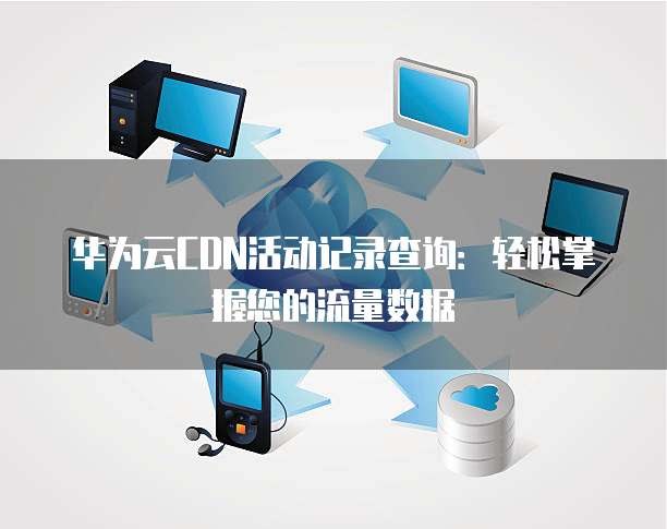 华为云CDN活动记录查询:轻松掌握您的流量数据