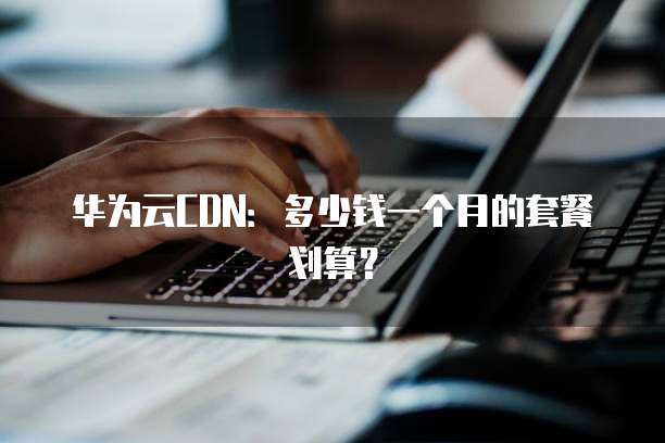 华为云CDN:多少钱一个月的套餐划算?