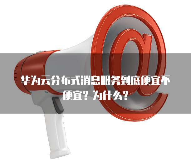 华为云分布式消息服务到底便宜不便宜?为什么?