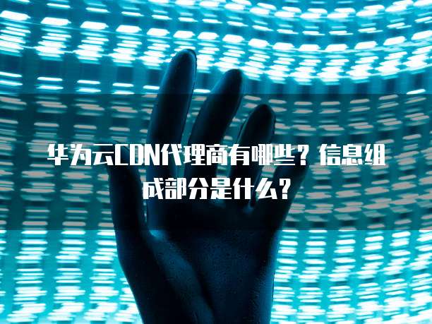 华为云CDN代理商有哪些?信息组成部分是什么?
