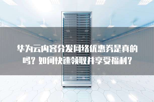 华为云内容分发网络优惠券是真的吗?如何快速领取并享受福利?