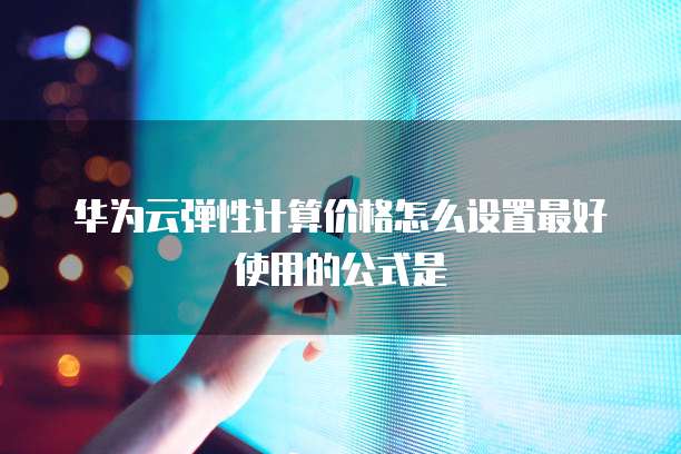 华为云弹性计算价格怎么设置最好使用的公式是
