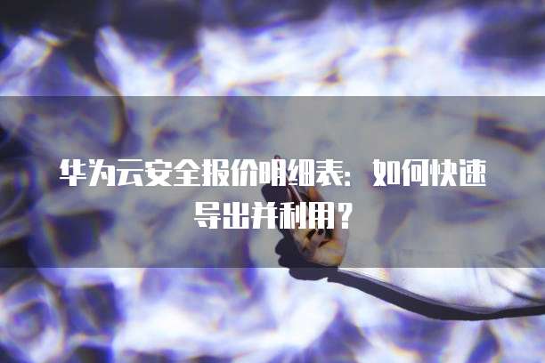 华为云安全报价明细表:如何快速导出并利用?