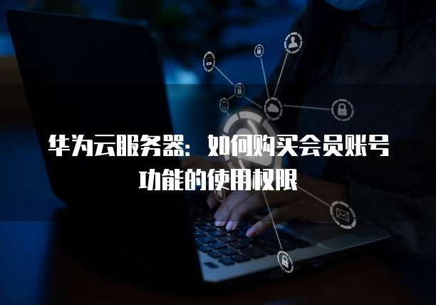 华为云服务器:如何购买会员账号功能的使用权限