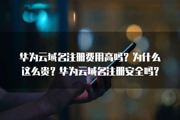 华为云域名注册费用高吗?为什么这么贵?华为云域名注册安全吗?