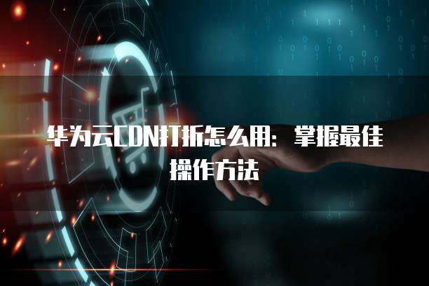 华为云CDN打折怎么用:掌握最佳操作方法