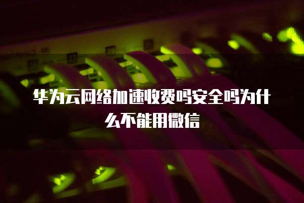 华为云网络加速收费吗安全吗为什么不能用微信