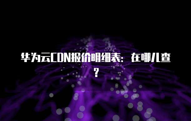 华为云CDN报价明细表:在哪儿查?