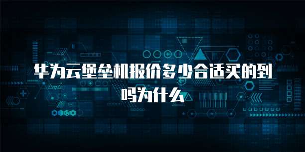 华为云堡垒机报价多少合适买的到吗为什么