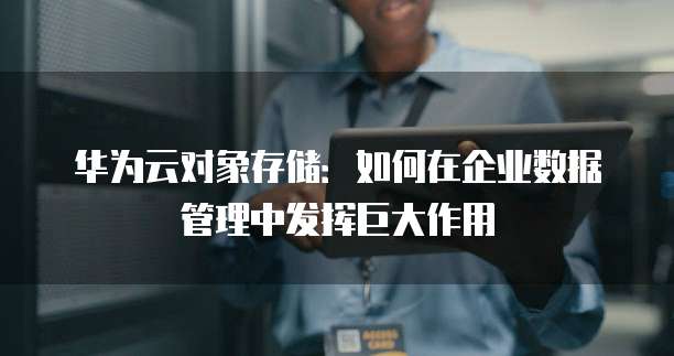 华为云对象存储:如何在企业数据管理中发挥巨大作用