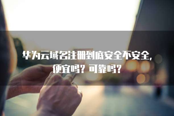 华为云域名注册到底安全不安全,便宜吗?可靠吗?