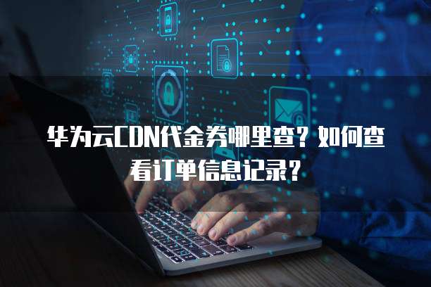 华为云CDN代金券哪里查?如何查看订单信息记录?