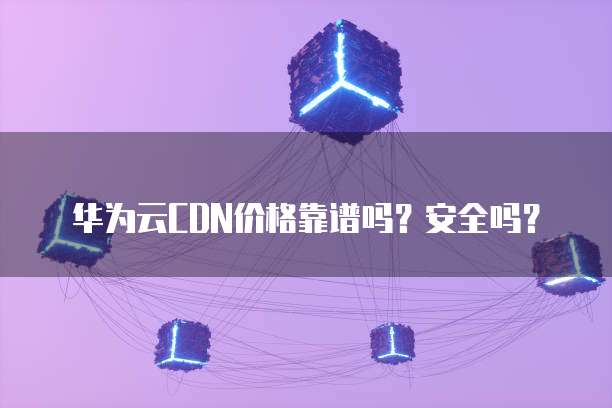 华为云CDN价格靠谱吗?安全吗?