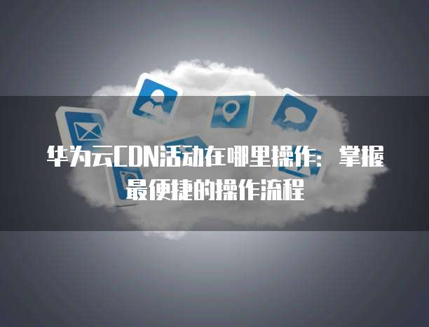 华为云CDN活动在哪里操作:掌握最便捷的操作流程