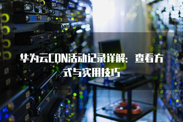 华为云CDN活动记录详解:查看方式与实用技巧