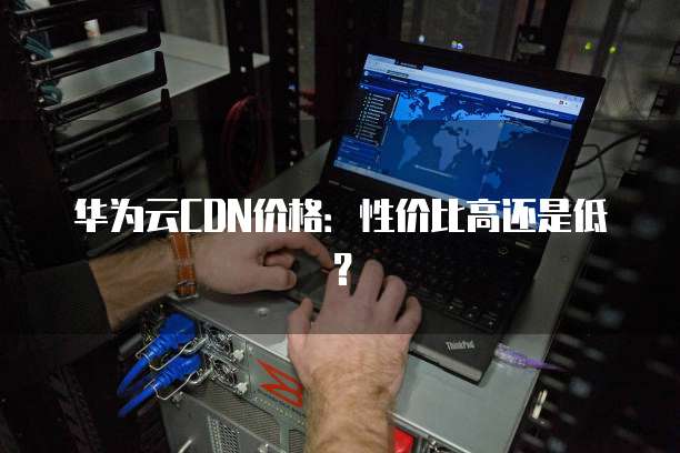 华为云CDN价格:性价比高还是低?