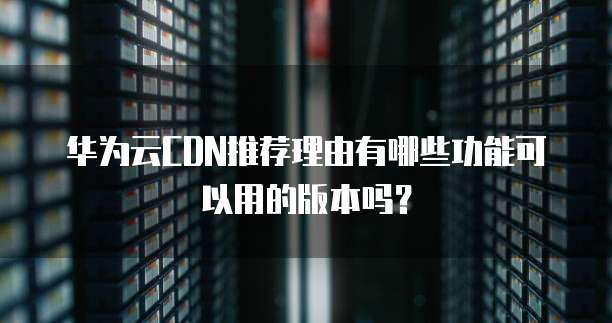 华为云CDN推荐理由有哪些功能可以用的版本吗?